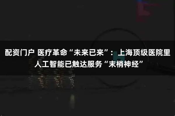 配资门户 医疗革命“未来已来”：上海顶级医院里 人工智能已触达服务“末梢神经”