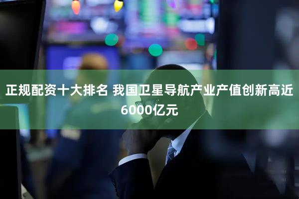 正规配资十大排名 我国卫星导航产业产值创新高近6000亿元