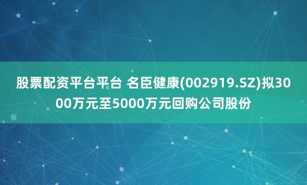 股票配资平台平台 名臣健康(002919.SZ)拟3000万元至5000万元回购公司股份