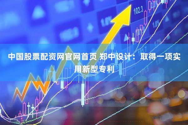 中国股票配资网官网首页 郑中设计：取得一项实用新型专利