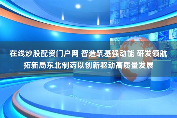 在线炒股配资门户网 智造筑基强动能 研发领航拓新局东北制药以创新驱动高质量发展