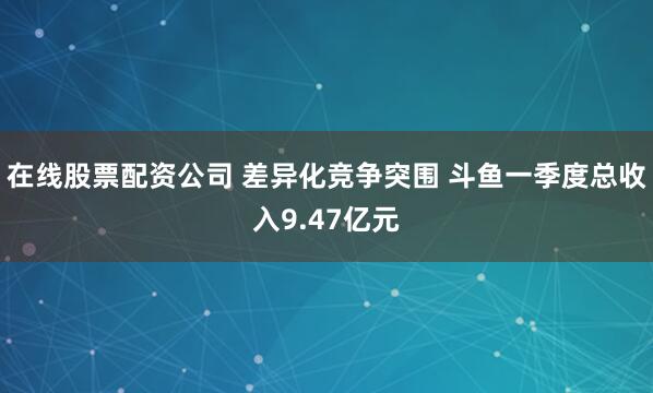 在线股票配资公司 差异化竞争突围 斗鱼一季度总收入9.47亿元