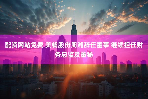 配资网站免费 美畅股份周湘辞任董事 继续担任财务总监及董秘