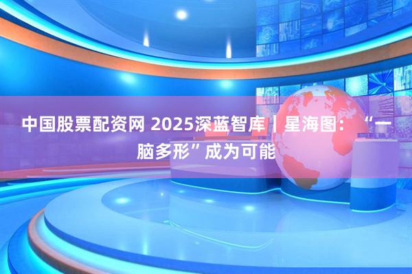 中国股票配资网 2025深蓝智库｜星海图： “一脑多形”成为可能