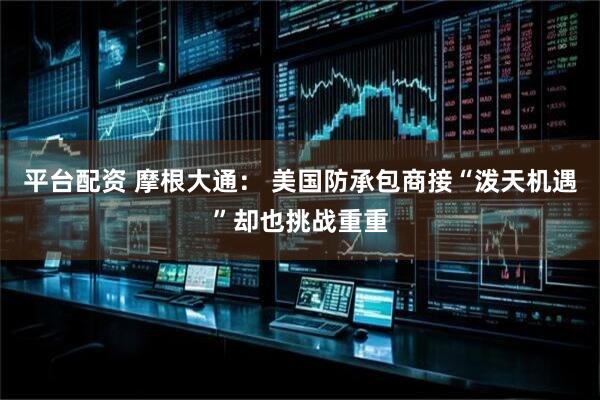 平台配资 摩根大通： 美国防承包商接“泼天机遇”却也挑战重重