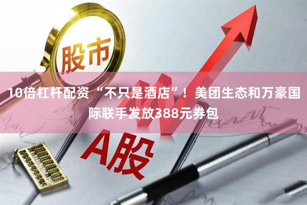 10倍杠杆配资 “不只是酒店”！美团生态和万豪国际联手发放388元券包