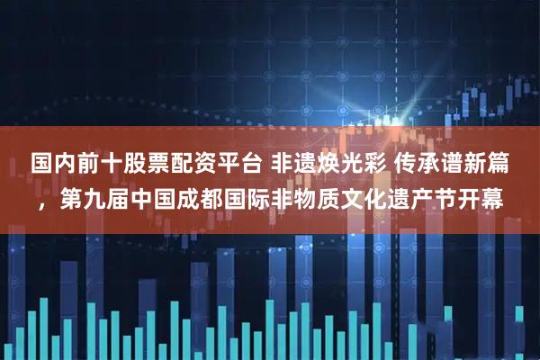 国内前十股票配资平台 非遗焕光彩 传承谱新篇，第九届中国成都国际非物质文化遗产节开幕