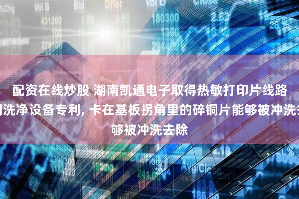 配资在线炒股 湖南凯通电子取得热敏打印片线路蚀刻洗净设备专利, 卡在基板拐角里的碎铜片能够被冲洗去除