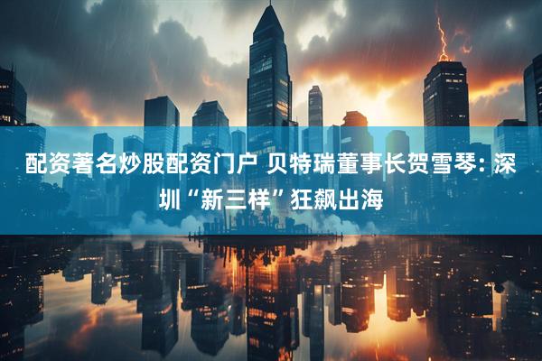 配资著名炒股配资门户 贝特瑞董事长贺雪琴: 深圳“新三样”狂飙出海