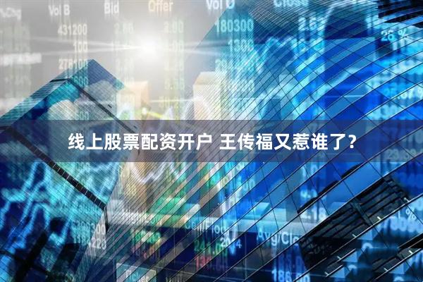 线上股票配资开户 王传福又惹谁了？