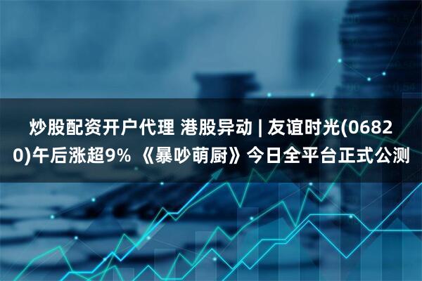 炒股配资开户代理 港股异动 | 友谊时光(06820)午后涨超9% 《暴吵萌厨》今日全平台正式公测