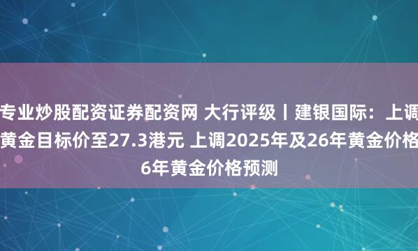 专业炒股配资证券配资网 大行评级丨建银国际：上调山东黄金目标价至27.3港元 上调2025年及26年黄金价格预测