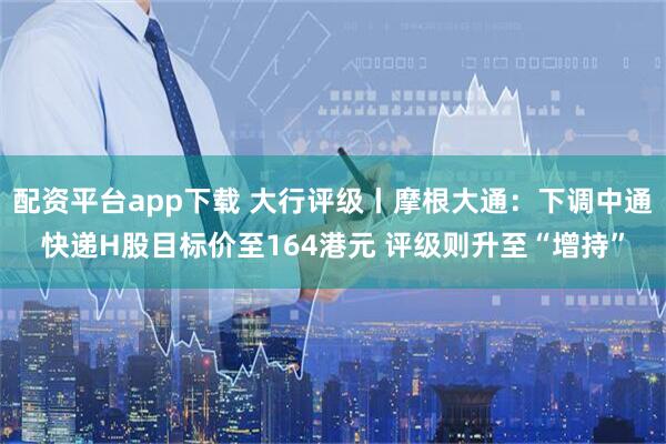 配资平台app下载 大行评级丨摩根大通：下调中通快递H股目标价至164港元 评级则升至“增持”