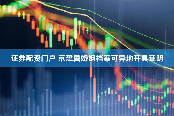 证券配资门户 京津冀婚姻档案可异地开具证明