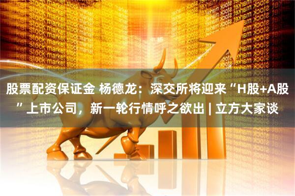 股票配资保证金 杨德龙：深交所将迎来“H股+A股”上市公司，新一轮行情呼之欲出 | 立方大家谈