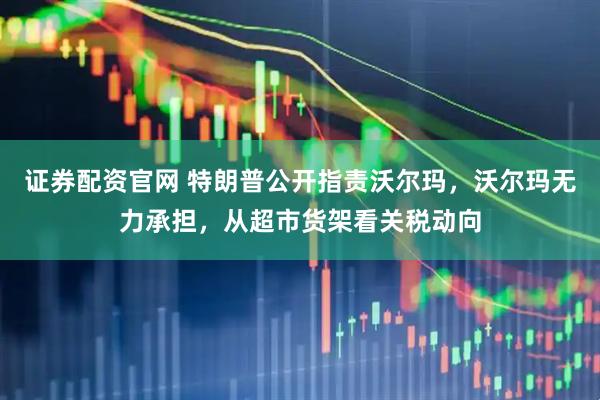 证券配资官网 特朗普公开指责沃尔玛，沃尔玛无力承担，从超市货架看关税动向