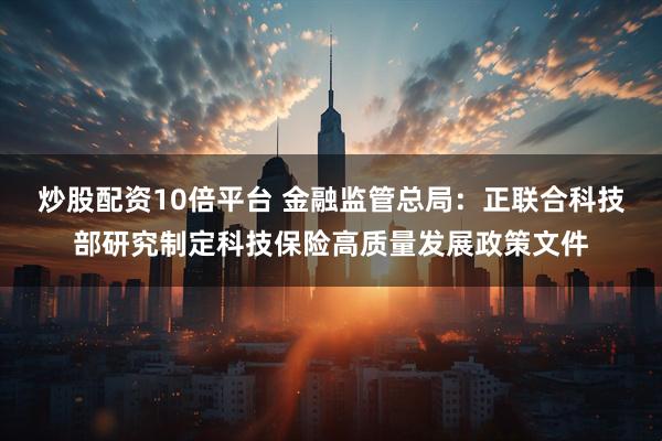 炒股配资10倍平台 金融监管总局：正联合科技部研究制定科技保险高质量发展政策文件