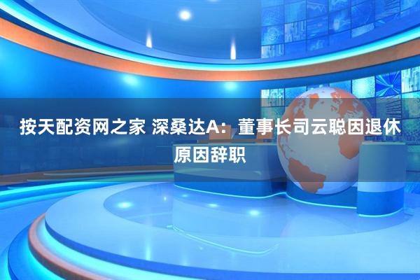 按天配资网之家 深桑达A：董事长司云聪因退休原因辞职