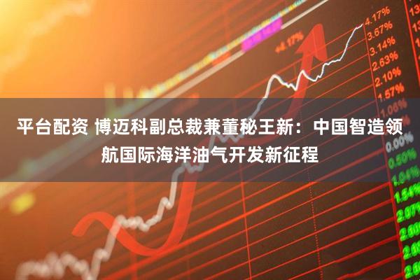 平台配资 博迈科副总裁兼董秘王新：中国智造领航国际海洋油气开发新征程