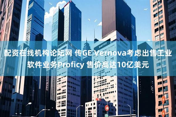 配资在线机构论坛网 传GE Vernova考虑出售工业软件业务Proficy 售价高达10亿美元