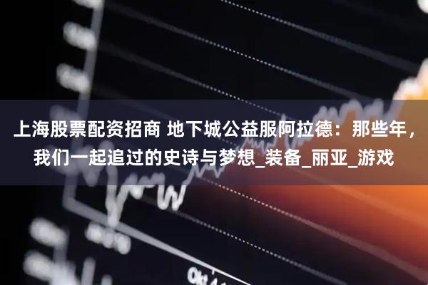 上海股票配资招商 地下城公益服阿拉德：那些年，我们一起追过的史诗与梦想_装备_丽亚_游戏