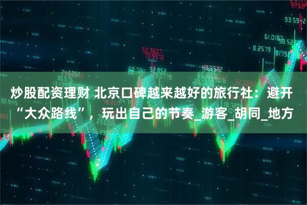 炒股配资理财 北京口碑越来越好的旅行社：避开 “大众路线”，玩出自己的节奏_游客_胡同_地方