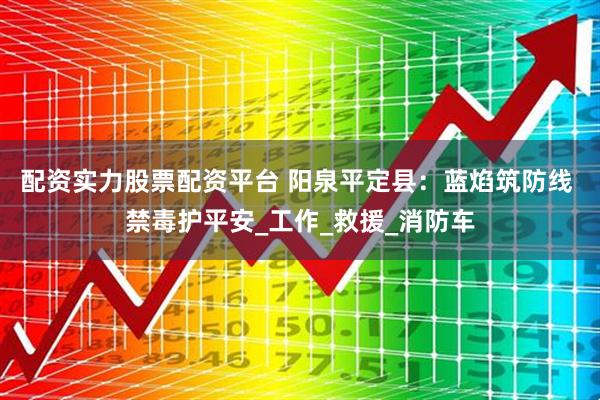 配资实力股票配资平台 阳泉平定县：蓝焰筑防线 禁毒护平安_工作_救援_消防车