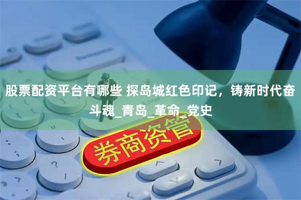 股票配资平台有哪些 探岛城红色印记，铸新时代奋斗魂_青岛_革命_党史