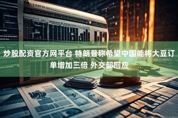 炒股配资官方网平台 特朗普称希望中国能将大豆订单增加三倍 外交部回应