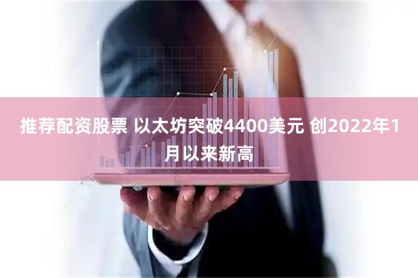 推荐配资股票 以太坊突破4400美元 创2022年1月以来新高