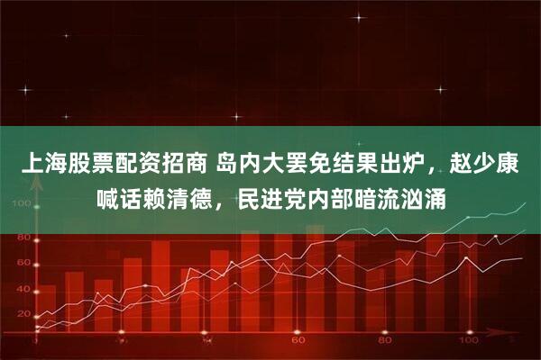 上海股票配资招商 岛内大罢免结果出炉，赵少康喊话赖清德，民进党内部暗流汹涌
