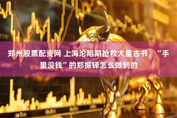 郑州股票配资网 上海沦陷期抢救大量古书，“手里没钱”的郑振铎怎么做到的