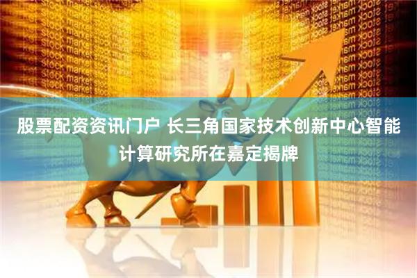 股票配资资讯门户 长三角国家技术创新中心智能计算研究所在嘉定揭牌