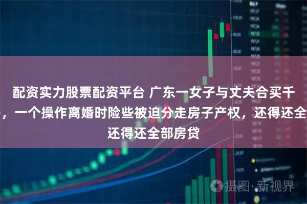 配资实力股票配资平台 广东一女子与丈夫合买千万婚房，一个操作离婚时险些被迫分走房子产权，还得还全部房贷